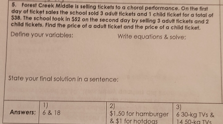 Forest Creek Middle is selling tickets to a choral performance. On the first
day of ticket sales the school sold 3 adult tickets and 1 child ticket for a total of
$38. The school took in $52 on the second day by selling 3 adult tickets and 2
child tickets. Find the price of a adult ticket and the price of a child ticket. 
Define your variables: Write equations & solve: 
State your final solution in a sentence: 
1) 
2) 
3) 
Answers: 6 & 18 $1.50 for hamburger 6 30-kg TVs & 
& $1 for hotdoas 14 50-ka TVs