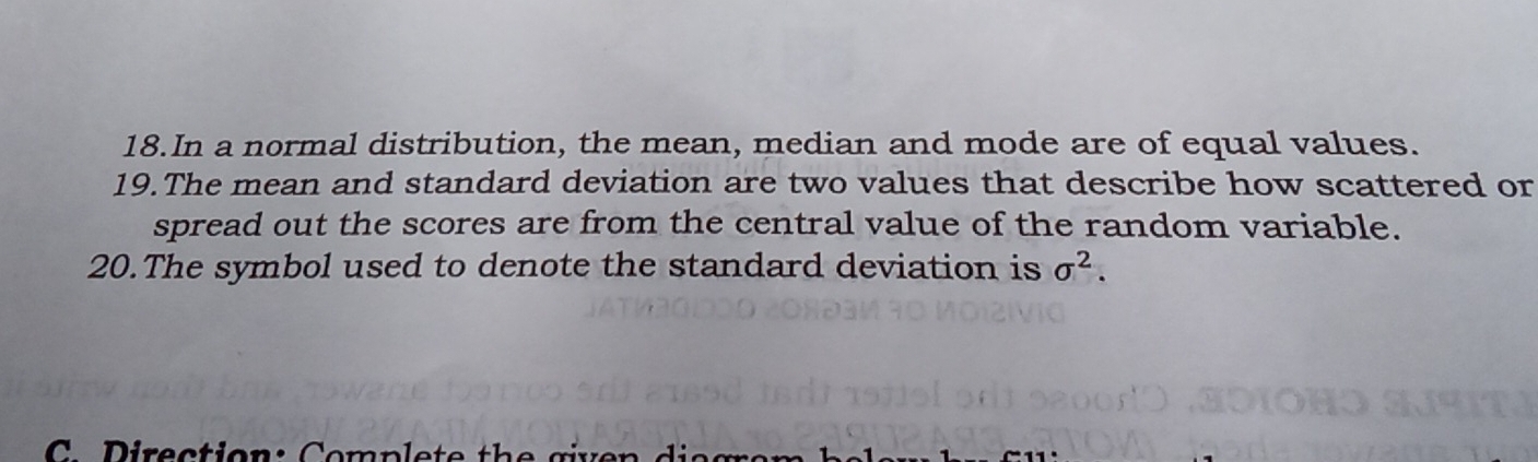 In a normal distribution, the mean, median and mode are of equal values. 
19.The mean and standard deviation are two values that describe how scattered or 
spread out the scores are from the central value of the random variable. 
20.The symbol used to denote the standard deviation is sigma^2. 
C irection : Comp le te