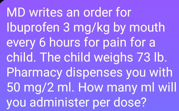 MD writes an order for 
Ibuprofen 3 mg/kg by mouth 
every 6 hours for pain for a 
child. The child weighs 73 Ib. 
Pharmacy dispenses you with
50 mg/2 ml. How many ml will 
you administer per dose?