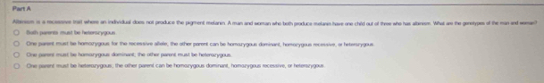 Albinism is a mecesanve trait where an individual does not produce the pigment melanin. A man and woman who both produce melanin have one child out of three who has alanism. What are the genetypes of the man and woman
toth parents must be heterourygous
One parent must be homorygous for the recessive allele, the other parent can be homozygous dominant, homorygous recessive, or hetersrygous
One parent must be homazygous dominant; the other parent must be heterazygous
One aavent must be heterorygous; the other parent can be homorygous dominant, homazygous recessive, or heterszygous