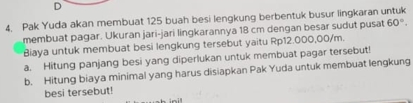 Pak Yuda akan membuat 125 buah besi lengkung berbentuk busur lingkaran untuk 
membuat pagar. Ukuran jari-jari lingkarannya 18 cm dengan besar sudut pusat 60°. 
Biaya untuk membuat besi lengkung tersebut yaitu Rp12.000,00/m. 
a. Hitung panjang besi yang diperlukan untuk membuat pagar tersebut! 
b. Hitung biaya minimal yang harus disiapkan Pak Yuda untuk membuat lengkung 
besi tersebut! 
inil