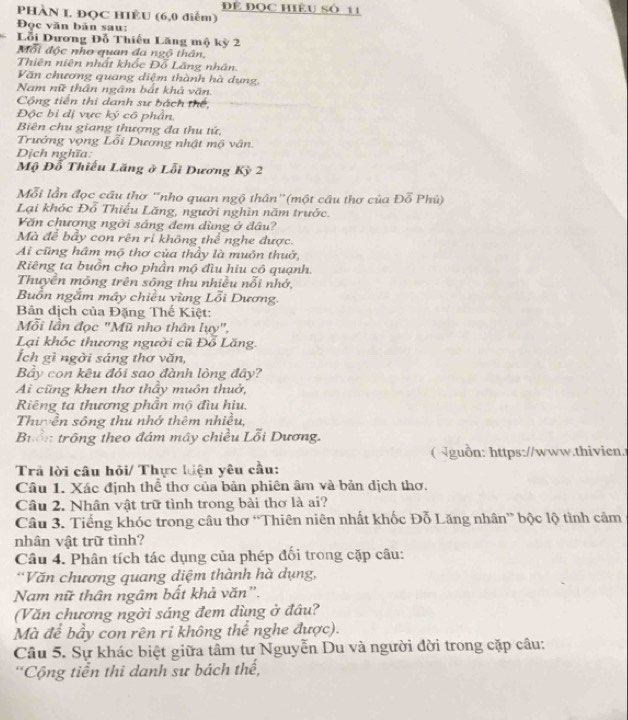 Để ĐQC HIÊU Số 11
PHÀN L ĐQC HIÊU (6,0 điểm)
Đọc văn bản sau:
Lỗi Dương Đỗ Thiếu Lăng mộ kỳ 2
Mỗi độc nho quan đa ngộ thân,
Thiên niên nhất khốc Đỗ Lăng nhân.
Văn chương quang diệm thành hà dụng,
Nam nữ thần ngâm bát khả văn.
Cộng tiến thi danh sư bách thế,
Độc bỉ dị vực ký có phần.
Biên chu giang thượng đa thu tứ,
Trướng vọng Lỗi Dương nhật mộ vân.
Dịch nghĩa:
Mộ Đỗ Thiếu Lăng ở Lỗi Dương Kỳ 2
Mỗi lần đọc câu thờ 'nho quan ngộ thân”(một câu thơ của Đỗ Phủ)
Lại khóc Đỗ Thiếu Lăng, người nghìn năm trước.
Văn chương ngời sáng đem dùng ở đâu?
Mà để bầy con rên ri không thể nghe được.
Ai cũng hâm mộ thơ của thầy là muôn thuở,
Riêng ta buồn cho phần mộ đìu hiu có quạnh.
Thuyền mông trên sông thu nhiều nỗi nhớ,
Buồn ngắm mây chiều vùng Lỗi Dương.
Bản dịch của Đặng Thế Kiệt:
Mỗi lần đọc "Mũ nho thân lụy",
Lại khóc thương người cũ Đỗ Lăng.
Ích gì ngời sáng thơ văn,
Bảy con kêu đỏi sao đành lòng đây?
Ai cũng khen thơ thầy muôn thuở,
Riêng ta thương phần mộ đìu hịu.
Thuyền sông thu nhớ thêm nhiều,
Buồn trông theo đám mây chiều Lỗi Dương.
( guồn: https://www.thivien.
Trả lời câu hỏi/ Thực hiện yêu cầu:
Câu 1. Xác định thể thơ của bản phiên âm và bản dịch thơ.
Câu 2. Nhân vật trữ tình trong bài thơ là ai?
Câu 3. Tiếng khóc trong câu thơ “Thiên niên nhất khốc Đỗ Lăng nhân” bộc lộ tình cảm
nhân vật trữ tình?
Câu 4. Phân tích tác dụng của phép đối trong cặp câu:
'Văn chương quang diệm thành hà dụng,
Nam nữ thân ngâm bất khả văn".
(Văn chương ngời sáng đem dùng ở đâu?
Mà đề bầy con rên ri không thể nghe được).
Câu 5. Sự khác biệt giữa tâm tư Nguyễn Du và người đời trong cặp câu:
'Cộng tiển thì danh sư bách thế,
