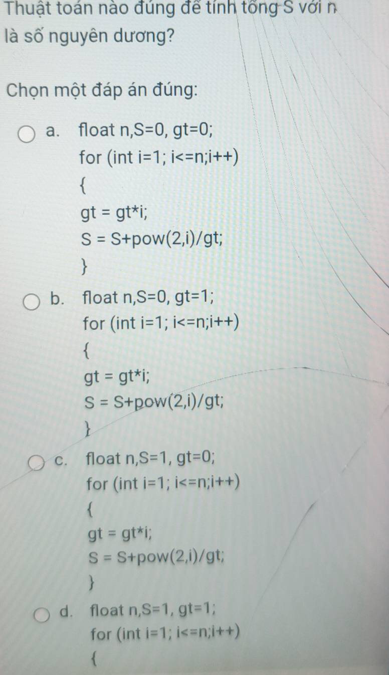 Thuật toán nào đúng để tính tổng S với n
là số nguyên dương?
Chọn một đáp án đúng:
a. float n, S=0, gt=0; 
for (inti=1; i

gt=gt^*i;
S=S+pow(2,i)/gt;
b. float n, S=0, gt=1; 
for (inti=1; i

gt=gt^*i;
S=S+pow(2,i)/gt;
c. float n, S=1, gt=0; 
for (inti=1; i

gt=gt^*i;
S=S+pow(2,i)/gt; 

d. float n, S=1, gt=1; 
for (inti=1; i
