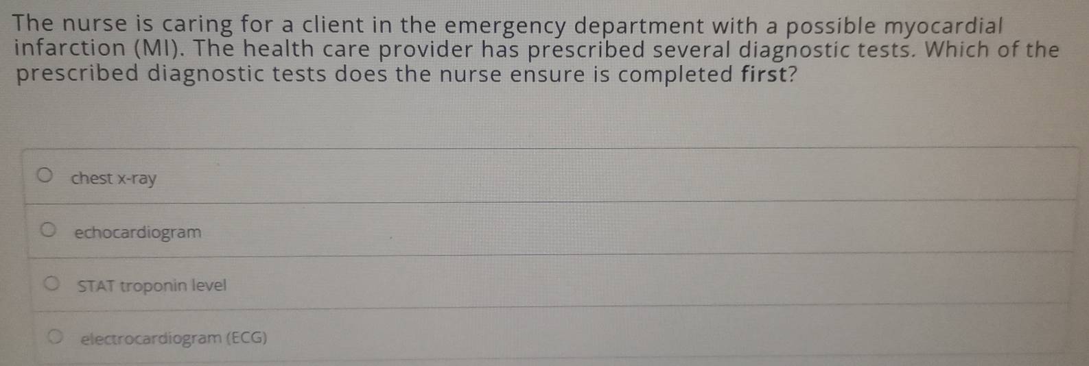 The nurse is caring for a client in the emergency department with a possible myocardial
infarction (MI). The health care provider has prescribed several diagnostic tests. Which of the
prescribed diagnostic tests does the nurse ensure is completed first?
chest x-ray
echocardiogram
STAT troponin level
electrocardiogram (ECG)