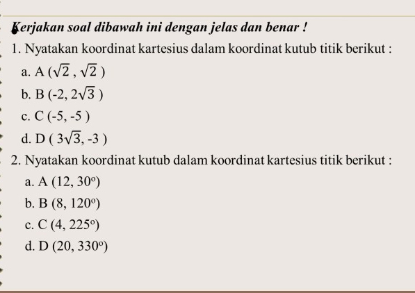 Kerjakan soal dibawah ini dengan jelas dan benar !
1. Nyatakan koordinat kartesius dalam koordinat kutub titik berikut :
a. A(sqrt(2),sqrt(2))
b. B(-2,2sqrt(3))
c. C(-5,-5)
d. D(3sqrt(3),-3)
2. Nyatakan koordinat kutub dalam koordinat kartesius titik berikut :
a. A(12,30°)
b. B(8,120°)
c. C(4,225°)
d. D(20,330°)