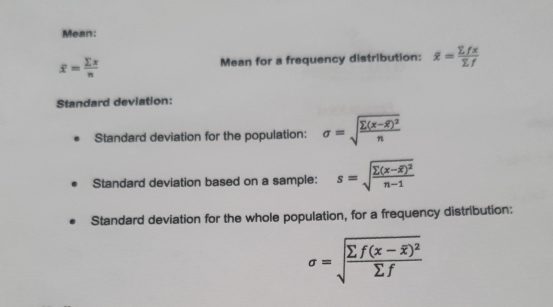 Mean:
overline x= sumlimits x/n  Mean for a frequency distribution: overline x= sumlimits fx/sumlimits f 
Standard deviation: 
Standard deviation for the population: sigma =sqrt(frac sumlimits (x-overline x))^2n
Standard deviation based on a sample: s=sqrt(frac sumlimits (x-overline x))^2n-1
Standard deviation for the whole population, for a frequency distribution:
sigma =sqrt(frac sumlimits f(x-overline x))^2sumlimits f