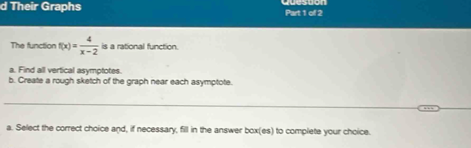 Their Graphs queston 
Part 1 of 2 
The functtion f(x)= 4/x-2  is a rational function. 
a. Find alll vertical asymptotes. 
b. Create a rough sketch of the graph near each asymptote. 
_ 
_ 
_ 
a. Select the correct choice and, if necessary, fill in the answer box(es) to complete your choice.