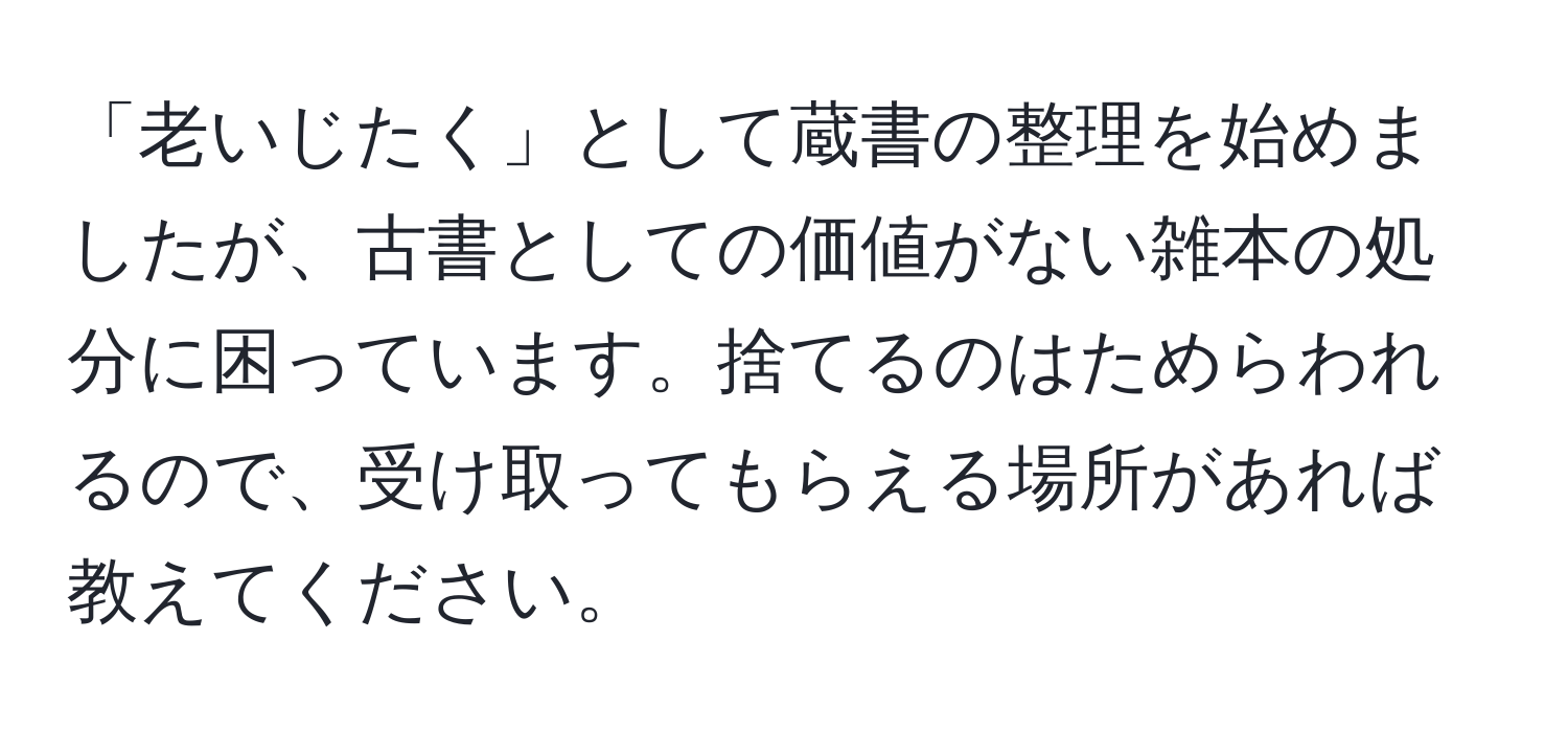 「老いじたく」として蔵書の整理を始めましたが、古書としての価値がない雑本の処分に困っています。捨てるのはためらわれるので、受け取ってもらえる場所があれば教えてください。