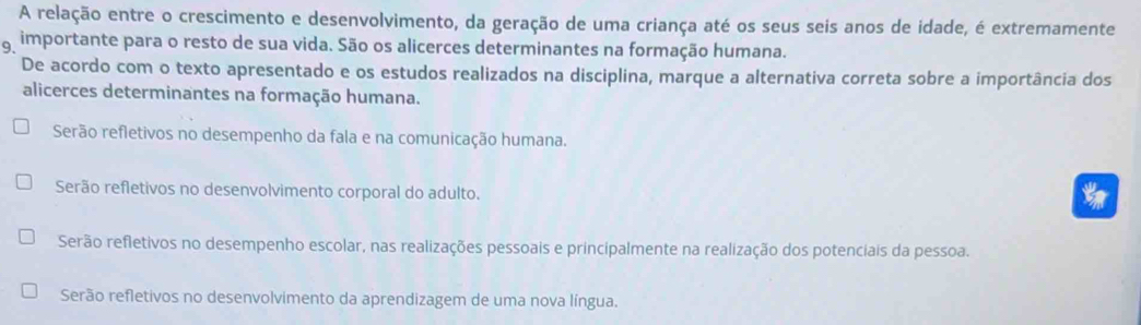 A relação entre o crescimento e desenvolvimento, da geração de uma criança até os seus seis anos de idade, é extremamente
g importante para o resto de sua vida. São os alicerces determinantes na formação humana.
De acordo com o texto apresentado e os estudos realizados na disciplina, marque a alternativa correta sobre a importância dos
alicerces determinantes na formação humana.
Serão refletivos no desempenho da fala e na comunicação humana.
Serão refletivos no desenvolvimento corporal do adulto.
Serão refletivos no desempenho escolar, nas realizações pessoais e principalmente na realização dos potenciais da pessoa.
Serão refletivos no desenvolvimento da aprendizagem de uma nova língua.