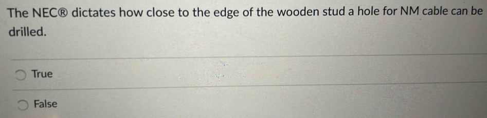The NEC® dictates how close to the edge of the wooden stud a hole for NM cable can be
drilled.
True
False