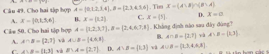 A:b-|b|
Câu 49. Cho hai tập hợp A= 0;1;2;3;4 , B= 2;3;4;5;6. Tim X=(A∪ B)∩ (B∪ A).
A. X= 0;1;5;6. B. X= 1;2. C. X= 5. D. X=varnothing. 
Câu 50. Cho hai tập hợp A= 1;2;3;7 , B= 2;4;6;7;8. Khãng định nào sau dây đúng?
A. A∩ B= 2;7 và A∪ B= 4,6,8. B. A∩ B= 2;7 yà A∪ B= 1;3.
C A>B= 1:3 và B∪ A= 2;7. D. A∪ B= 1;3 và A∪ B= 1;3;4;6;8. 
R là tân hơn các s