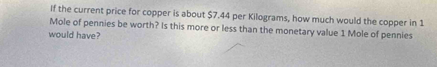 If the current price for copper is about $7.44 per Kilograms, how much would the copper in 1
Mole of pennies be worth? Is this more or less than the monetary value 1 Mole of pennies 
would have?