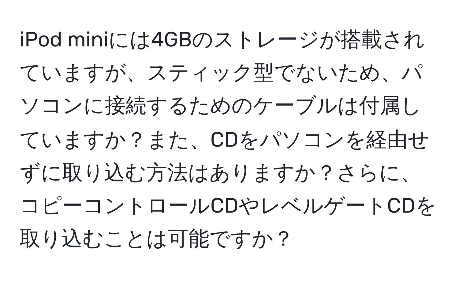 iPod miniには4GBのストレージが搭載されていますが、スティック型でないため、パソコンに接続するためのケーブルは付属していますか？また、CDをパソコンを経由せずに取り込む方法はありますか？さらに、コピーコントロールCDやレベルゲートCDを取り込むことは可能ですか？