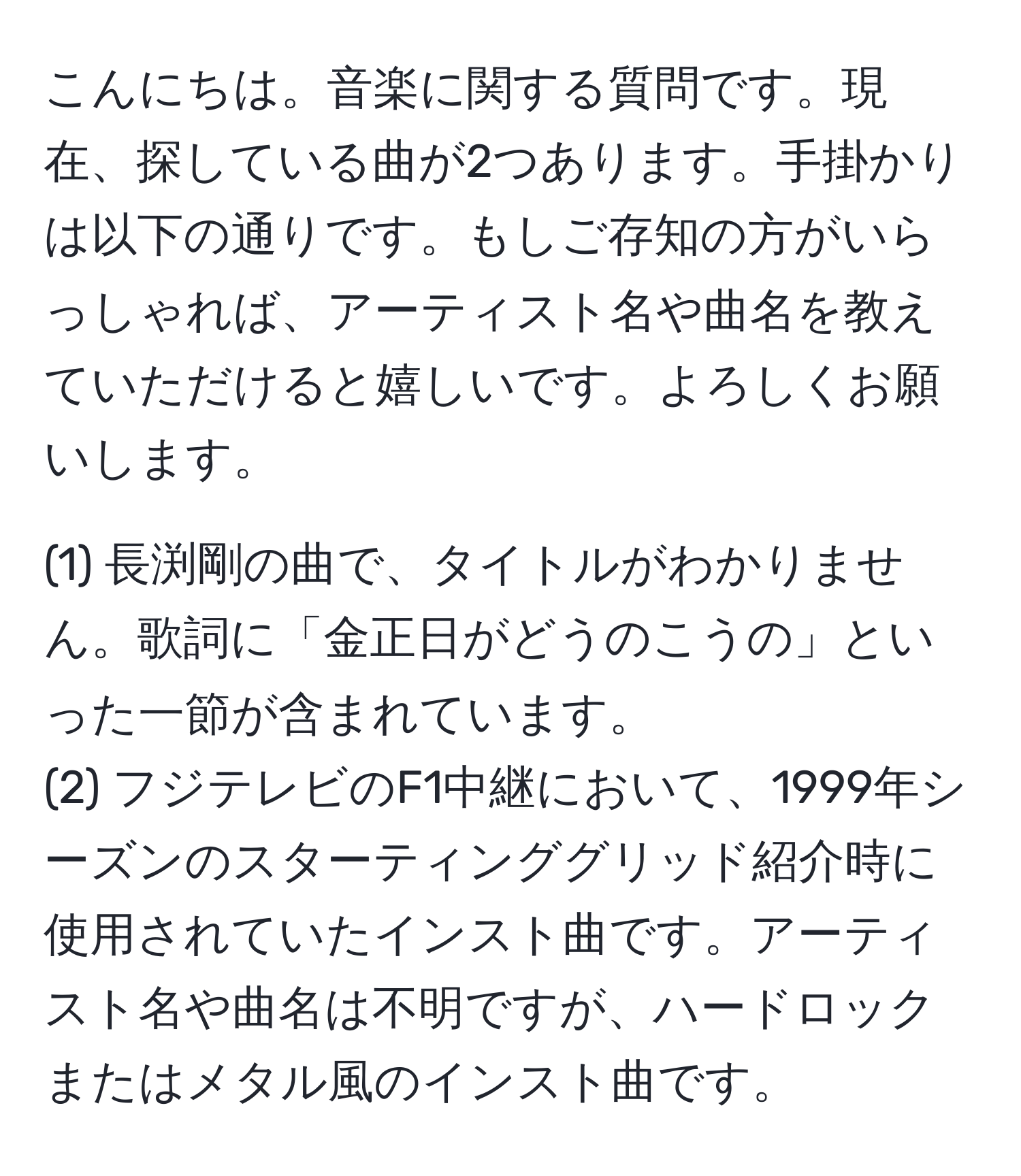 こんにちは。音楽に関する質問です。現在、探している曲が2つあります。手掛かりは以下の通りです。もしご存知の方がいらっしゃれば、アーティスト名や曲名を教えていただけると嬉しいです。よろしくお願いします。

(1) 長渕剛の曲で、タイトルがわかりません。歌詞に「金正日がどうのこうの」といった一節が含まれています。
(2) フジテレビのF1中継において、1999年シーズンのスターティンググリッド紹介時に使用されていたインスト曲です。アーティスト名や曲名は不明ですが、ハードロックまたはメタル風のインスト曲です。