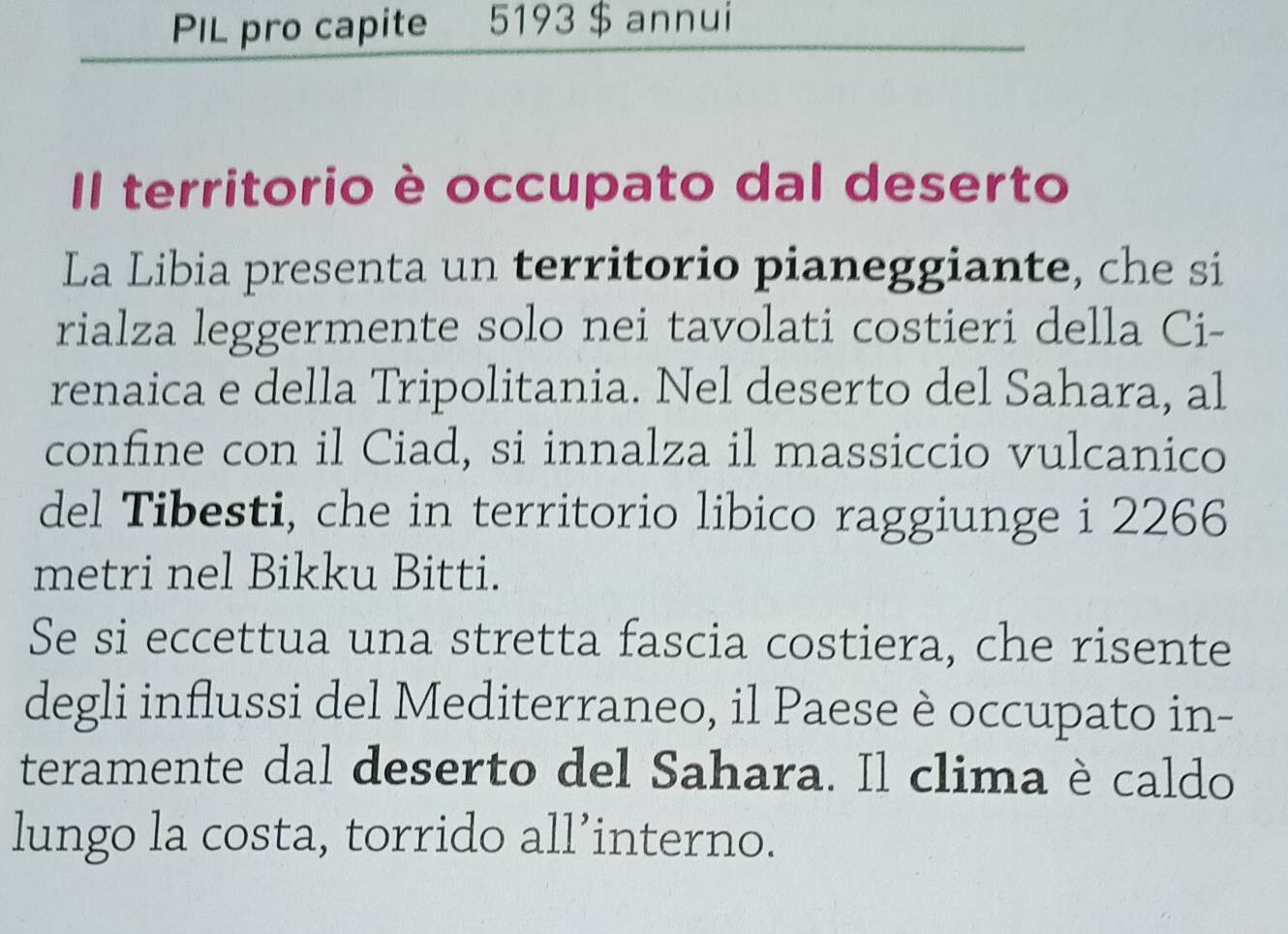 PIL pro capite 5193 $ annui 
Il territorio è occupato dal deserto 
La Libia presenta un territorio pianeggiante, che si 
rialza leggermente solo nei tavolati costieri della Ci- 
renaica e della Tripolitania. Nel deserto del Sahara, al 
confine con il Ciad, si innalza il massiccio vulcanico 
del Tibesti, che in territorio libico raggiunge i 2266
metri nel Bikku Bitti. 
Se si eccettua una stretta fascia costiera, che risente 
degli influssi del Mediterraneo, il Paese è occupato in- 
teramente dal deserto del Sahara. Il clima è caldo 
lungo la costa, torrido all’interno.