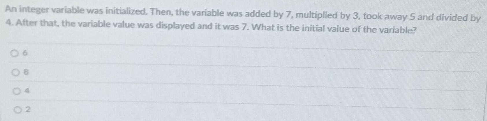 An integer variable was initialized. Then, the variable was added by 7, multiplied by 3, took away 5 and divided by
4. After that, the variable value was displayed and it was 7. What is the initial value of the variable?
6
8
4
2