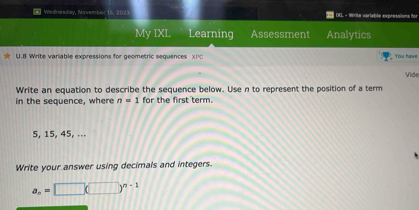 Wednesday, November 15, 2023 IXL - Write variable expressions for 
My IXL Learning Assessment Analytics 
U.8 Write variable expressions for geometric sequences XPC You have 
Vide 
Write an equation to describe the sequence below. Use n to represent the position of a term 
in the sequence, where n=1 for the first term.
5, 15, 45, ... 
Write your answer using decimals and integers.
a_n=□ (□ )^n-1