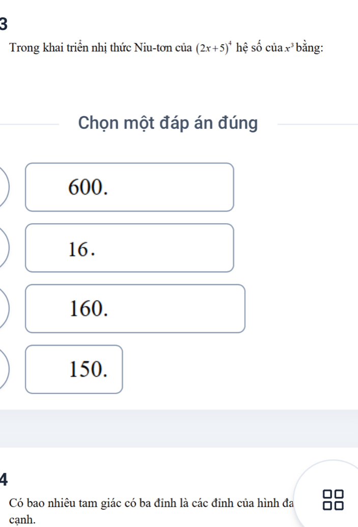 Trong khai triển nhị thức Niu-tơn của (2x+5)^4 hệ shat O của x^3 bằng:
Chọn một đáp án đúng
600.
16.
160.
150.
4
Có bao nhiêu tam giác có ba đinh là các đinh của hình đa
cạnh.