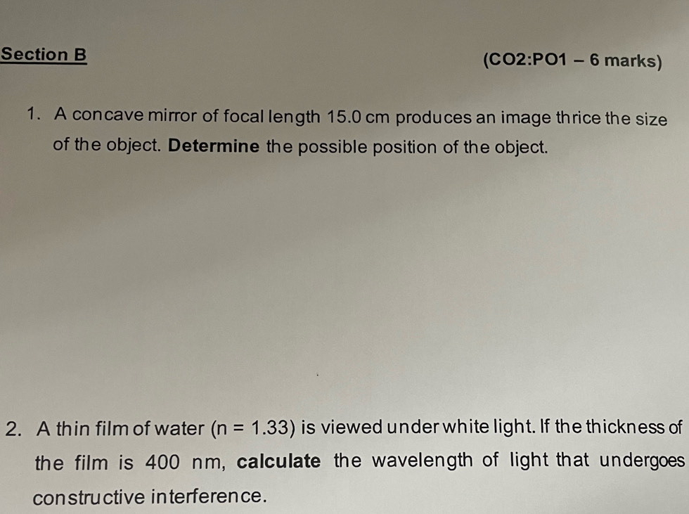 (CO2:PO1 - -- 6 marks) 
1. A concave mirror of focal length 15.0 cm produces an image thrice the size 
of the object. Determine the possible position of the object. 
2. A thin film of water (n=1.33) is viewed under white light. If the thickness of 
the film is 400 nm, calculate the wavelength of light that undergoes 
constructive interference .