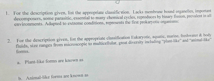 For the description given, list the appropriate classification. Lacks membrane bound organelles, important 
decomposers, some parasitic, essential to many chemical cycles, reproduces by binary fission, prevalent in all 
environments. Adapted to extreme conditions, represents the first prokaryotic organisms: 
2. For the description given, list the appropriate classification Eukaryotic, aquatic, marine, freshwater & body 
fluids, size ranges from microscopic to multicellular, great diversity including “plant-like” and “animal-like” 
forms. 
a. Plant-like forms are known as 
b. Animal-like forms are known as