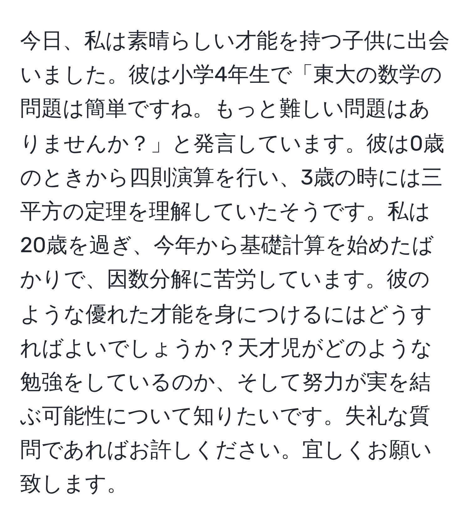 今日、私は素晴らしい才能を持つ子供に出会いました。彼は小学4年生で「東大の数学の問題は簡単ですね。もっと難しい問題はありませんか？」と発言しています。彼は0歳のときから四則演算を行い、3歳の時には三平方の定理を理解していたそうです。私は20歳を過ぎ、今年から基礎計算を始めたばかりで、因数分解に苦労しています。彼のような優れた才能を身につけるにはどうすればよいでしょうか？天才児がどのような勉強をしているのか、そして努力が実を結ぶ可能性について知りたいです。失礼な質問であればお許しください。宜しくお願い致します。