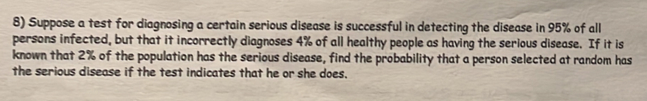 Suppose a test for diagnosing a certain serious disease is successful in detecting the disease in 95% of all 
persons infected, but that it incorrectly diagnoses 4% of all healthy people as having the serious disease. If it is 
known that 2% of the population has the serious disease, find the probability that a person selected at random has 
the serious disease if the test indicates that he or she does.