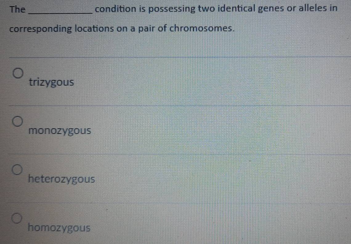 The _condition is possessing two identical genes or alleles in
corresponding locations on a pair of chromosomes.
trizygous
monozygous
heterozygous
homozygous