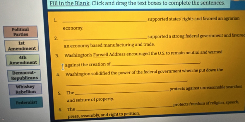 Fill in the Blank: Click and drag the text boxes to complete the sentences. 
1 _supported states' rights and favored an agrarian 
Political economy. 
Parties 
2. _supported a strong federal government and favored 
1st 
Amendment an economy based manufacturing and trade. 
4th 3. Washington's Farwell Address encouraged the U.S. to remain neutral and warned 
Amendment 
against the creation of 
_ 
Democrat- 
Republicans 4. Washington solidified the power of the federal government when he put down the 
Whiskey 
_ 
protects against unreasonable searches 
Rebellion 5. The 
_ 
Federalist and seizure of property. 
6. The _protects freedam of religion, speech, 
press, assembly, and right to petition.