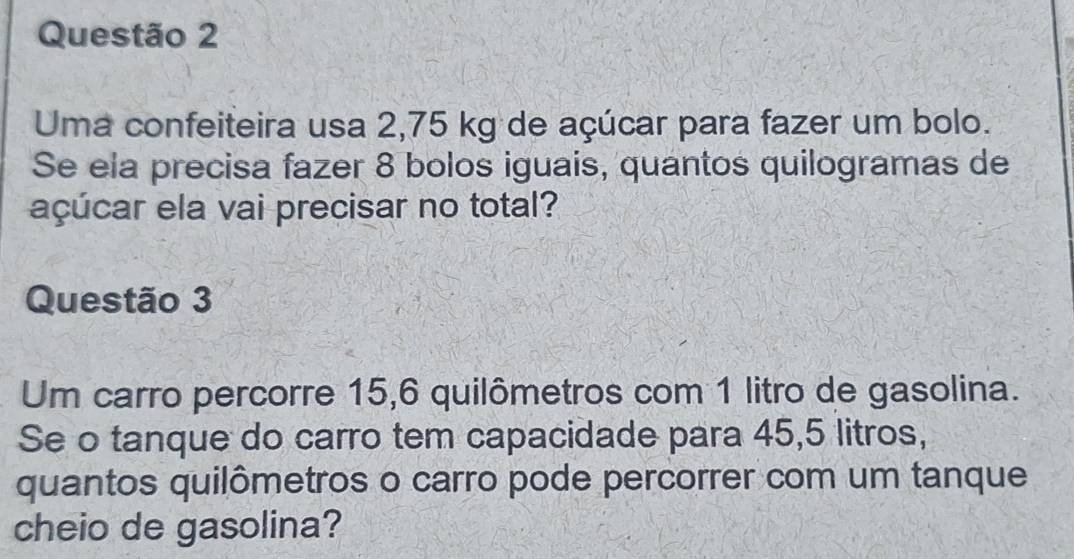 Uma confeiteira usa 2,75 kg de açúcar para fazer um bolo. 
Se ela precisa fazer 8 bolos iguais, quantos quilogramas de 
açúcar ela vai precisar no total? 
Questão 3 
Um carro percorre 15,6 quilômetros com 1 litro de gasolina. 
Se o tanque do carro tem capacidade para 45,5 litros, 
quantos quilômetros o carro pode percorrer com um tanque 
cheio de gasolina?