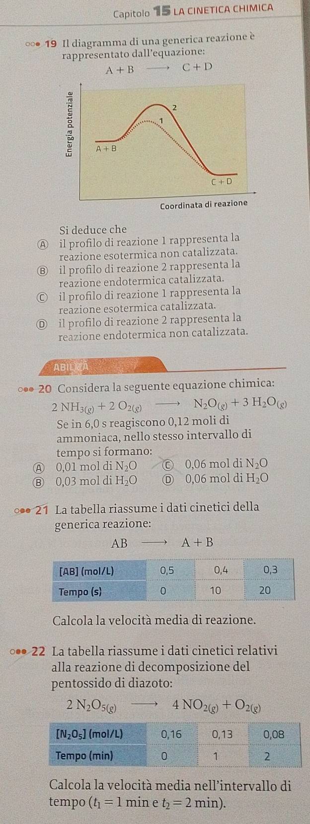 Capitolo 15 la cinetica chimica
∞● 19 Il diagramma di una generica reazione è
rappresentato dall’equazione:
A+B C+D
2
1
A+B
C+D
Coordinata di reazione
Si deduce che
A il profilo di reazione 1 rappresenta la
reazione esotermica non catalizzata.
Ⓑ il profilo di reazione 2 rappresenta la
reazione endotermica catalizzata.
il profilo di reazione 1 rappresenta la
reazione esotermica catalizzata.
Ⓓ il profilo di reazione 2 rappresenta la
reazione endotermica non catalizzata.
ABILRÀ
◎●● 20 Considera la seguente equazione chimica:
2NH_3(g)+2O_2(g)to N_2O_(g)+3H_2O_(g)
Se in 6,0 s reagiscono 0,12 moli di
ammoniaca, nello stesso intervallo di
tempo si formano:
Ⓐ 0,01 mol di N_2O © 0,06 mol di N_2O
Ⓑ 0,03 mol di H_2O Ⓓ 0,06 mol di H_2O
1 La tabella riassume i dati cinetici della
generica reazione:
AB A+B
Calcola la velocità media di reazione.
◎●● 22 La tabella riassume i dati cinetici relativi
alla reazione di decomposizione del
pentossido di diazoto:
2N_2O_5(g)
4NO_2(g)+O_2(g)
Calcola la velocità media nell’intervallo di
tempo (t_1=1 min ρ t_2=2min).