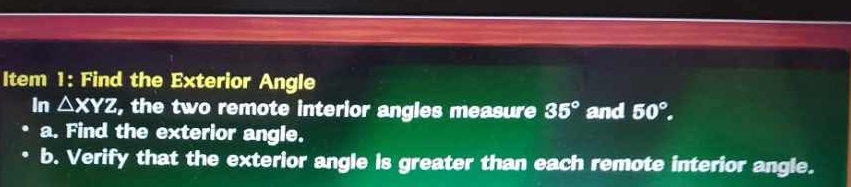 Item 1: Find the Exterior Angle 
In △ XYZ, , the two remote interior angles measure 35° and 50°. 
a. Find the exterior angle. 
b. Verify that the exterior angle is greater than each remote interior angle.