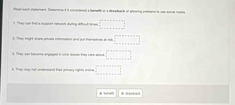 Flead each statement. Determine if it considered a benefit or a drawback of allowing preteens to use social media. 
1. They can find a support network during difficult times. □ 
2. They might share private information and put themselves at risk. □ 
3. They can become engaged in civic issues they care about □ □
4. They may not understand their privacy rights online. □ 
Il benef Ⅲ drawback