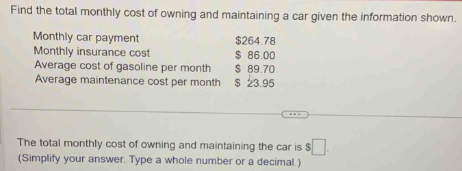 Find the total monthly cost of owning and maintaining a car given the information shown. 
Monthly car payment $264.78
Monthly insurance cost $ 86.00
Average cost of gasoline per month $ 89.70
Average maintenance cost per month $ 23.95
The total monthly cost of owning and maintaining the car is $□. 
(Simplify your answer. Type a whole number or a decimal.)