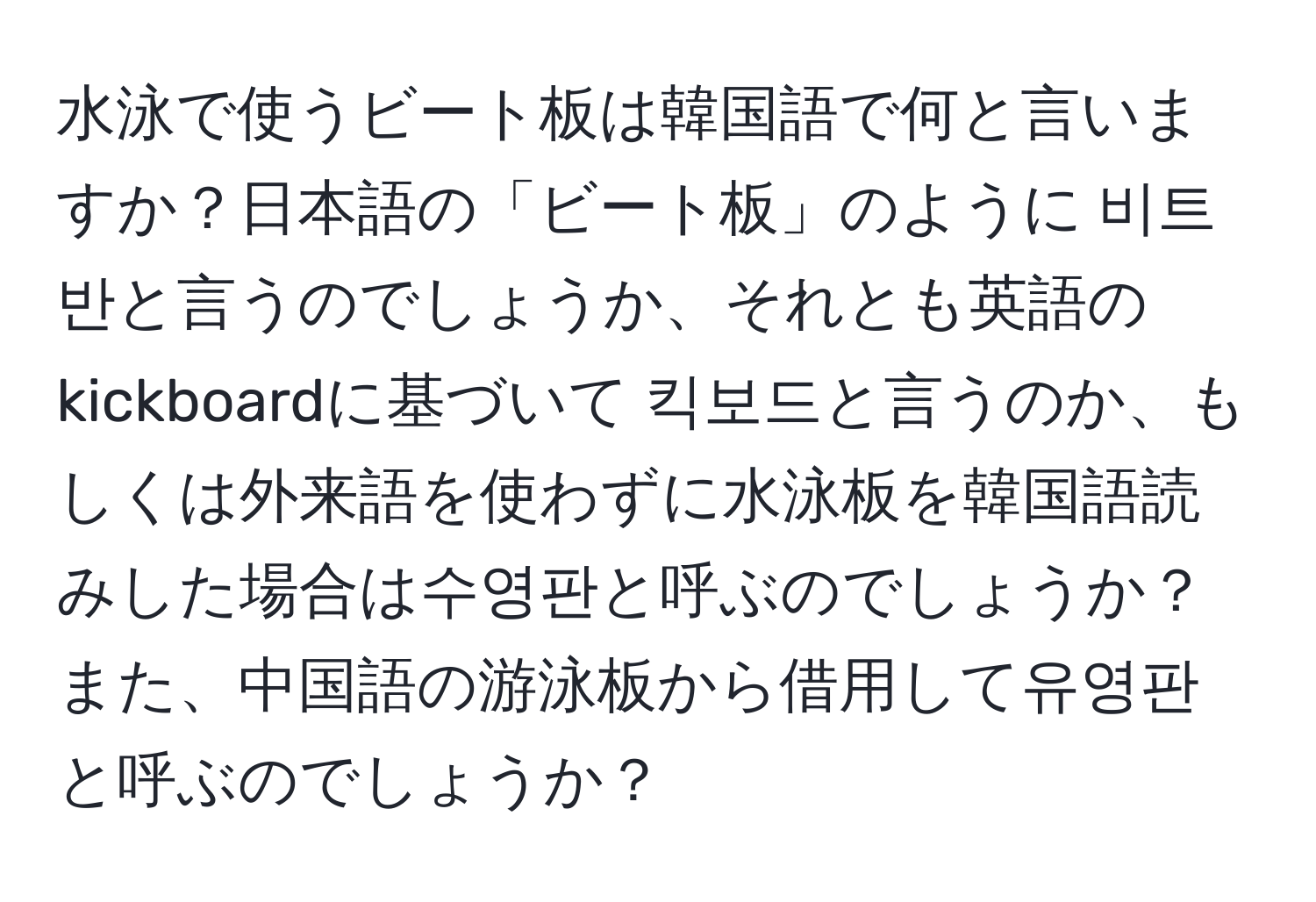 水泳で使うビート板は韓国語で何と言いますか？日本語の「ビート板」のように 비트반と言うのでしょうか、それとも英語のkickboardに基づいて 킥보드と言うのか、もしくは外来語を使わずに水泳板を韓国語読みした場合は수영판と呼ぶのでしょうか？また、中国語の游泳板から借用して유영판と呼ぶのでしょうか？