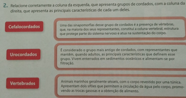 2。 Relacione corretamente a coluna da esquerda, que apresenta grupos de cordados, com a coluna da
direita, que apresenta as principais características de cada um deles.
Cefalocordados Uma das sinapomorfias desse grupo de cordados é a presença de vértebras,
que, na maioria dos seus representantes, constitui a coluna vertebral, estrutura
que protege parte do sistema nervoso e atua na sustentação do corpo.
É considerado o grupo mais antigo de cordados, com representantes que
Urocordados mantêm, quando adultos, as principais características que definem esse
grupo. Vivem enterrados em sedimentos oceânicos e alimentam-se por
filtração.
Animais marinhos geralmente sésseis, com o corpo revestido por uma túnica.
Vertebrados Apresentam dois sifões que permitem a circulação da água pelo corpo, promo-
vendo as trocas gasosas e a obtenção de alimento.