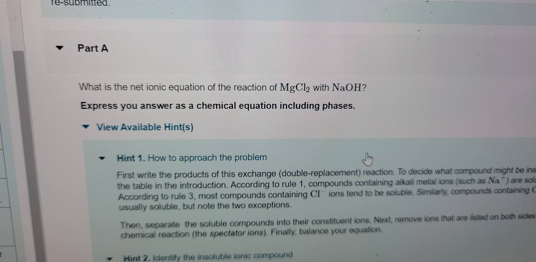 re-submitted . 
Part A 
What is the net ionic equation of the reaction of MgCl_2 with NaOI I? 
Express you answer as a chemical equation including phases. 
View Available Hint(s) 
Hint 1. How to approach the problem 
First write the products of this exchange (double-replacement) reaction. To decide what compound might be ins 
the table in the introduction. According to rule 1, compounds containing alkali metal ions (such as Na^+) are sol 
According to rule 3, most compounds containing C1 - ions tend to be soluble. Similarly, compounds containing C
usually soluble, but note the two exceptions. 
Then, separate the soluble compounds into their constituent ions. Next, remove ions that are listed on both sides 
chemical reaction (the spectator ions). Finally, balance your equation. 
Hint 2. Identify the insoluble ionic compound