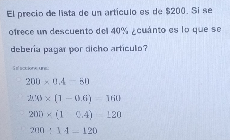 El precio de lista de un artículo es de $200. Si se
ofrece un descuento del 40% ¿cuánto es lo que se
debería pagar por dicho artículo?
Seleccione una:
200* 0.4=80
200* (1-0.6)=160
200* (1-0.4)=120
200/ 1.4=120