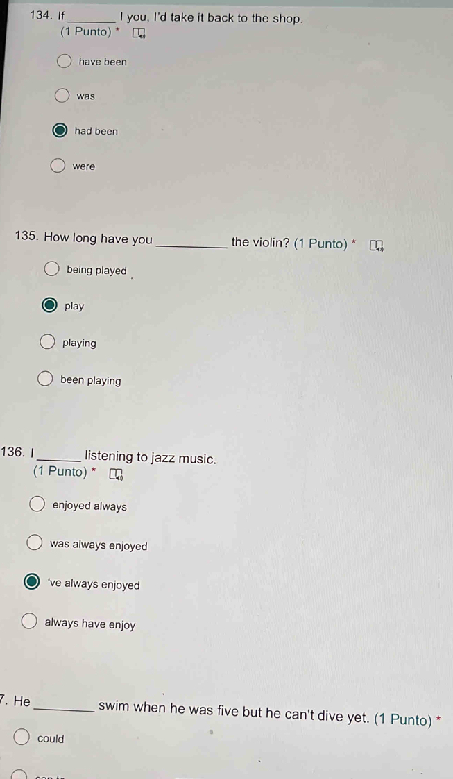 If _I you, I'd take it back to the shop.
(1 Punto) * [
have been
was
had been
were
135. How long have you _the violin? (1 Punto) *
being played
play
playing
been playing
136. I_ listening to jazz music.
(1 Punto) *
enjoyed always
was always enjoyed
‘ve always enjoyed
always have enjoy
7. He _swim when he was five but he can't dive yet. (1 Punto) *
could