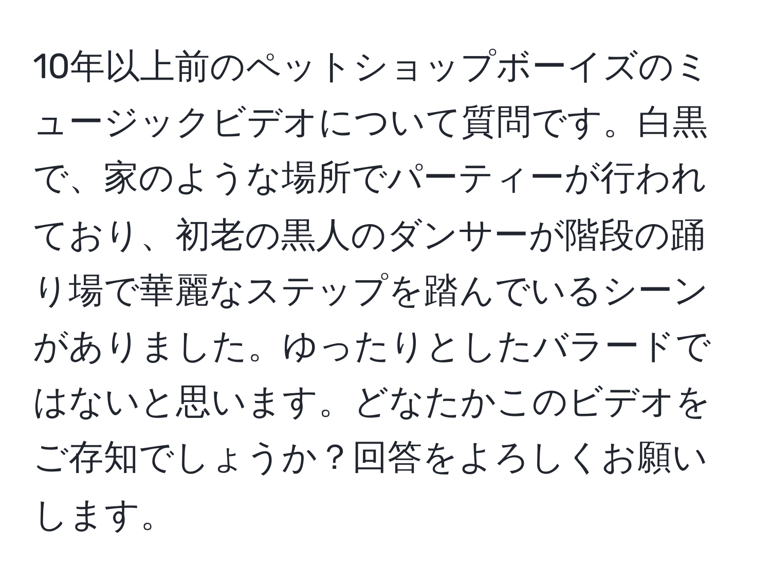 10年以上前のペットショップボーイズのミュージックビデオについて質問です。白黒で、家のような場所でパーティーが行われており、初老の黒人のダンサーが階段の踊り場で華麗なステップを踏んでいるシーンがありました。ゆったりとしたバラードではないと思います。どなたかこのビデオをご存知でしょうか？回答をよろしくお願いします。