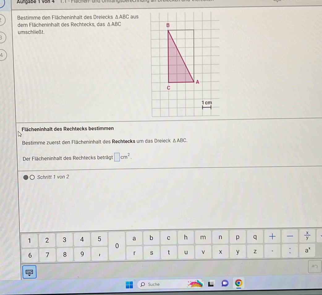 Aufgabe 1 von 4  T.1 - Flächen- und Omfangsberechnung
Bestimme den Flächeninhalt des Dreiecks △ ABC aus
dem Flächeninhalt des Rechtecks, das △ ABC
umschließt.
A
1 cm
Flächeninhalt des Rechtecks bestimmen
Bestimme zuerst den Flächeninhalt des Rechtecks um das Dreieck △ ABC.
Der Flächeninhalt des Rechtecks beträgt □ cm^2.
Schritt 1 von 2
Suche