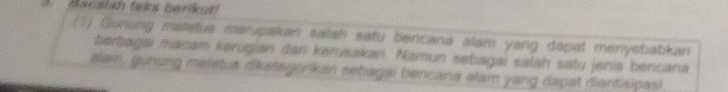 Bacalah teks berikut 
:(1) Gunurg metetus merupakan salah satu bencana alam yang dapat menyebabkan 
berbagai macam kerugian dan kerusakan. Namun sebagai salah satu jenis bencana 
alam, gunung meletus diketagorkan sebagai bencana alam yang dapat diantisipasi