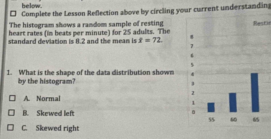 below.
I Complete the Lesson Reflection above by circling your current understanding
The histogram shows a random sample of restingRestic
heart rates (in beats per minute) for 25 adults. The
standard deviation is 8.2 and the mean is overline x=72. 
1. What is the shape of the data distribution shown 
by the histogram?
A. Normal
B. Skewed left
C. Skewed right