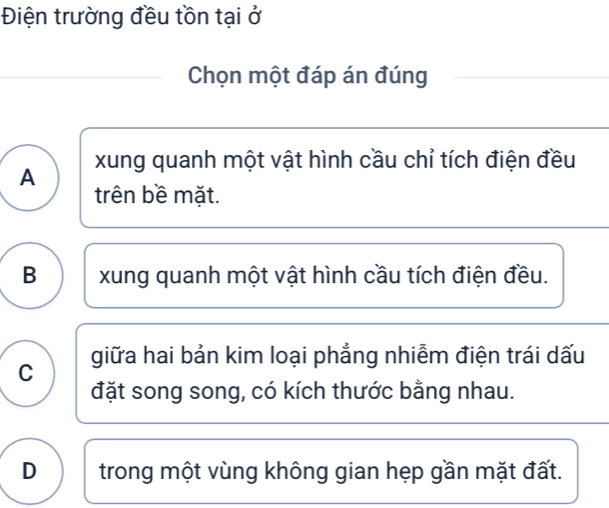 Điện trường đều tồn tại ở
Chọn một đáp án đúng
A xung quanh một vật hình cầu chỉ tích điện đều
trên bề mặt.
B xung quanh một vật hình cầu tích điện đều.
C giữa hai bản kim loại phẳng nhiễm điện trái dấu
đặt song song, có kích thước bằng nhau.
D trong một vùng không gian hẹp gần mặt đất.