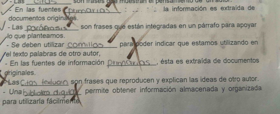 Las _son frases que muestran el pensamiento de un auto 
En las fuentes la información es extraída de 
_: 
documentos originales. 
- Las_ son frases que están integradas en un párrafo para apoyar 
lo que planteamos. 
- Se deben utilizar_ para poder indicar que estamos utilizando en 
el texto palabras de otro autor, 
- En las fuentes de información _, ésta es extraída de documentos 
originales. 
Las_ son frases que reproducen y explican las ideas de otro autor. 
- Una _permite obtener información almacenada y organizada 
a 
para utilizarla fácilmente