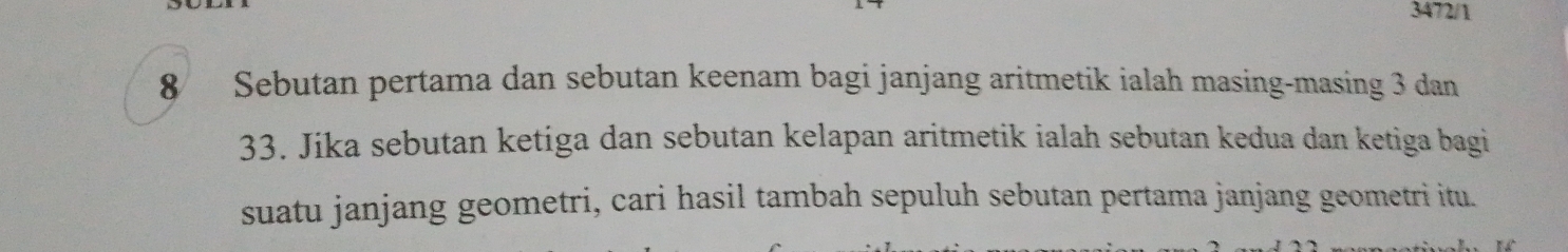 3472/1
8 Sebutan pertama dan sebutan keenam bagi janjang aritmetik ialah masing-masing 3 dan
33. Jika sebutan ketiga dan sebutan kelapan aritmetik ialah sebutan kedua dan ketiga bagi 
suatu janjang geometri, cari hasil tambah sepuluh sebutan pertama janjang geometri itu.