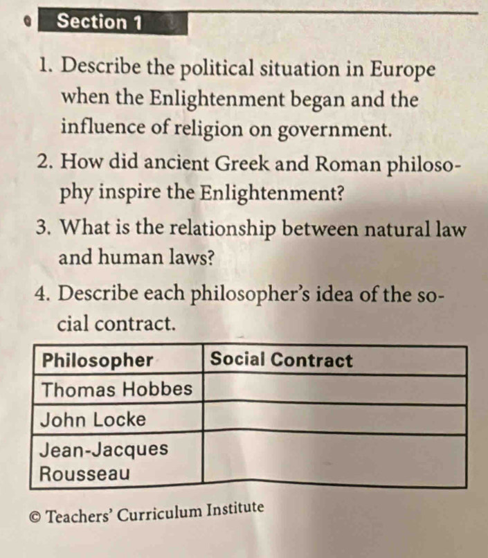 Describe the political situation in Europe 
when the Enlightenment began and the 
influence of religion on government. 
2. How did ancient Greek and Roman philoso- 
phy inspire the Enlightenment? 
3. What is the relationship between natural law 
and human laws? 
4. Describe each philosopher’s idea of the so- 
cial contract. 
a Teachers’ Curriculum Institute