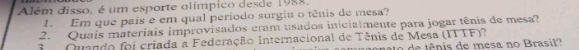 Além disso, é um esporte olímpico desde 1988. 
1. Em que pais e em qual período surgiu o tênis de mesa? 
2. Quais materiais improvisados cram usados inicialmente para jogar tênis de mesa? 
3 Quando foi criada a Federação Internacional de Tênis de Mesa (ITTF)? no de tênis de mesa no Brasil?