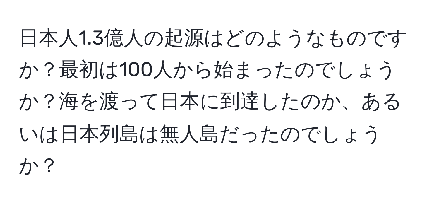 日本人1.3億人の起源はどのようなものですか？最初は100人から始まったのでしょうか？海を渡って日本に到達したのか、あるいは日本列島は無人島だったのでしょうか？