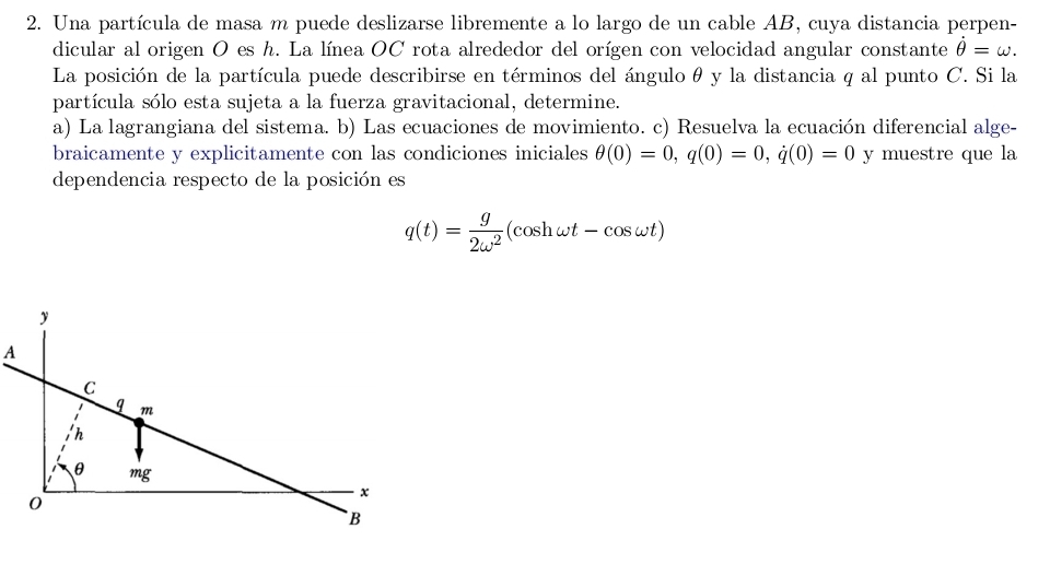 Una partícula de masa m puede deslizarse libremente a lo largo de un cable AB, cuya distancia perpen- 
dicular al origen O es h. La línea OC rota alrededor del orígen con velocidad angular constante dot θ =omega. 
La posición de la partícula puede describirse en términos del ángulo θ y la distancia q al punto C. Si la 
partícula sólo esta sujeta a la fuerza gravitacional, determine. 
a) La lagrangiana del sistema. b) Las ecuaciones de movimiento. c) Resuelva la ecuación diferencial alge- 
braicamente y explicitamente con las condiciones iniciales θ (0)=0, q(0)=0, q(0)=0 y muestre que la 
dependencia respecto de la posición es
q(t)= g/2omega^2 (cos homega t-cos omega t)
A