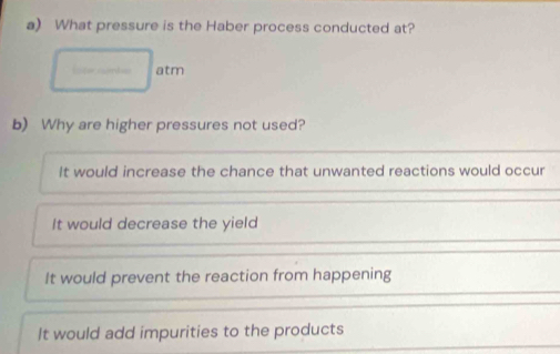 What pressure is the Haber process conducted at?
atm
b) Why are higher pressures not used?
It would increase the chance that unwanted reactions would occur
It would decrease the yield
It would prevent the reaction from happening
It would add impurities to the products